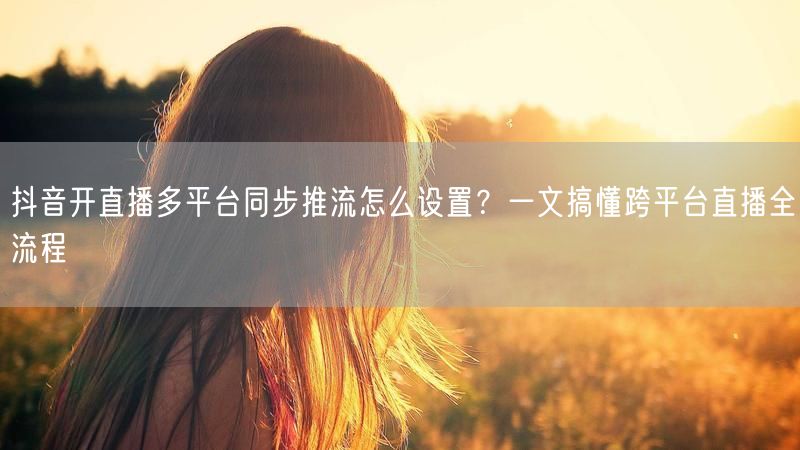 抖音开直播多平台同步推流怎么设置？一文搞懂跨平台直播全流程