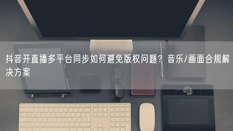 抖音开直播多平台同步如何避免版权问题？音乐/画面合规解决方案