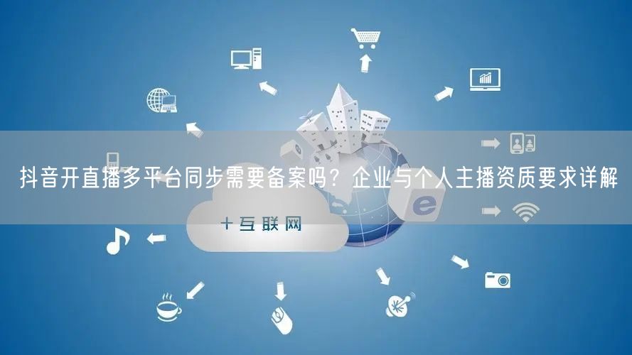 抖音开直播多平台同步需要备案吗？企业与个人主播资质要求详解
