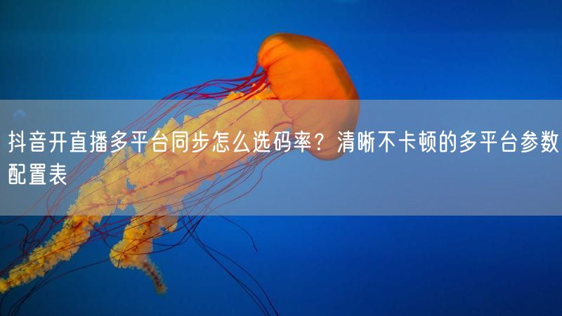 抖音开直播多平台同步怎么选码率？清晰不卡顿的多平台参数配置表