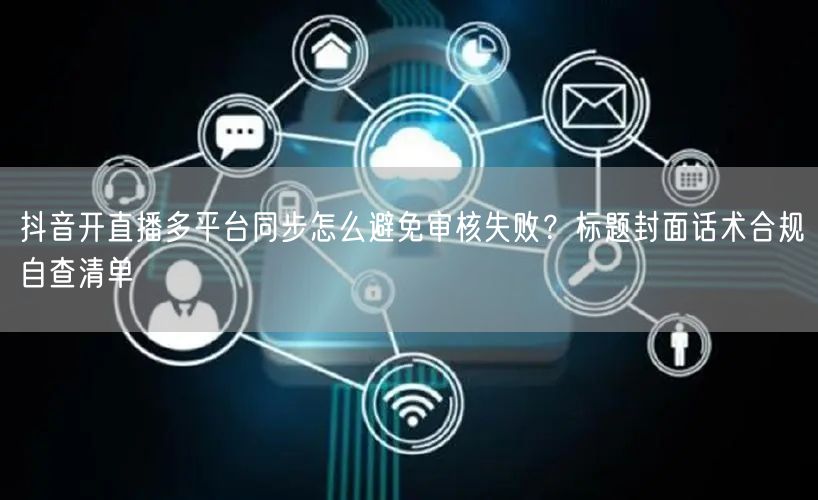 抖音开直播多平台同步怎么避免审核失败？标题封面话术合规自查清单