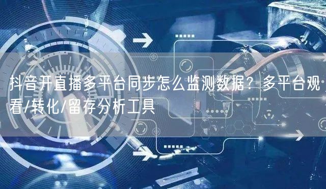 抖音开直播多平台同步怎么监测数据？多平台观看/转化/留存分析工具
