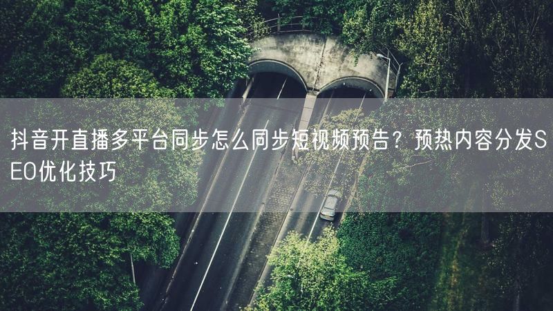 抖音开直播多平台同步怎么同步短视频预告？预热内容分发SEO优化技巧