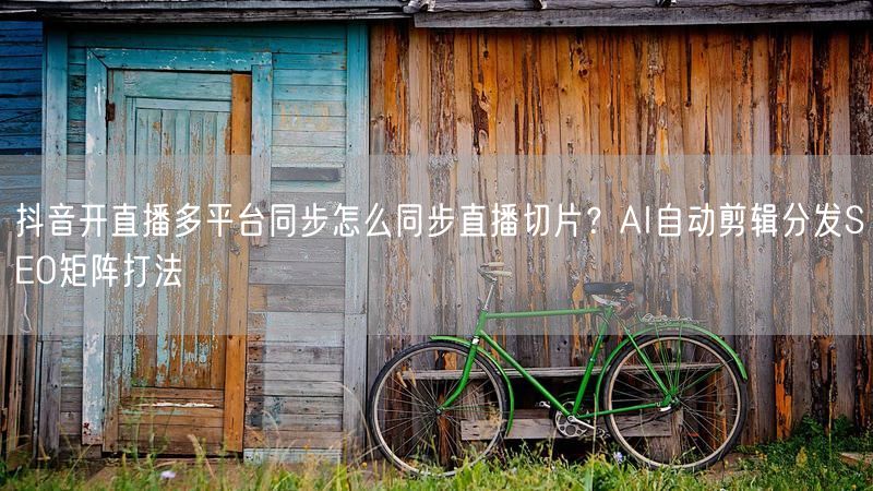 抖音开直播多平台同步怎么同步直播切片？AI自动剪辑分发SEO矩阵打法