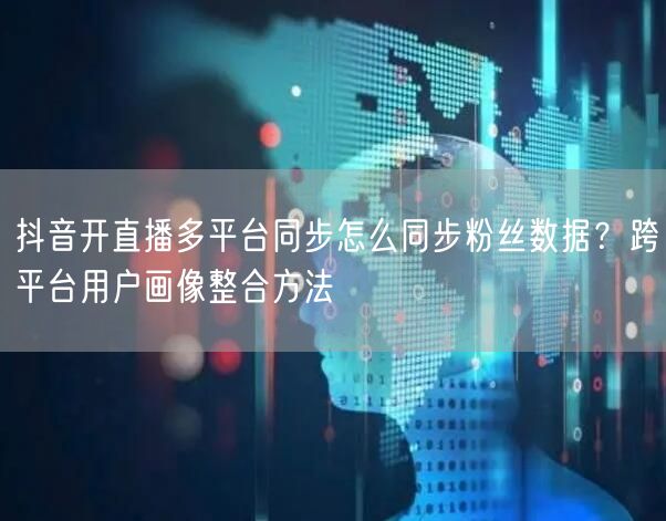 抖音开直播多平台同步怎么同步粉丝数据？跨平台用户画像整合方法