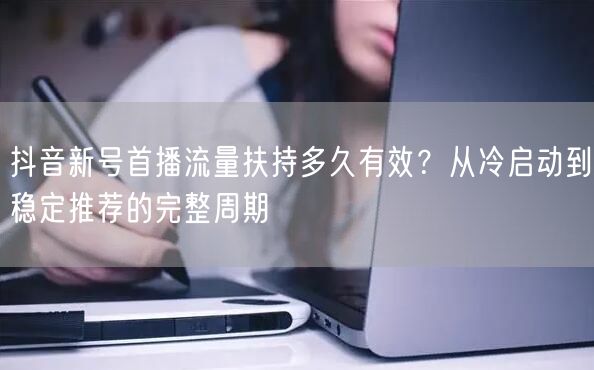 抖音新号首播流量扶持多久有效？从冷启动到稳定推荐的完整周期