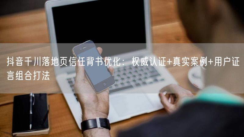 抖音千川落地页信任背书优化：权威认证+真实案例+用户证言组合打法