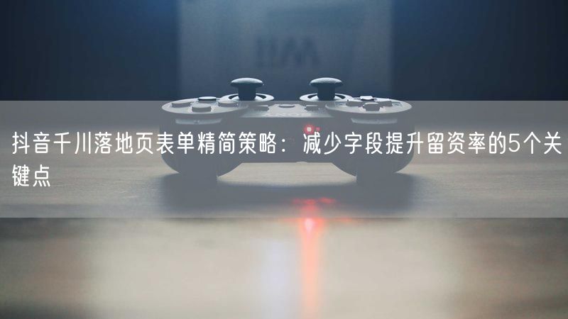 抖音千川落地页表单精简策略：减少字段提升留资率的5个关键点
