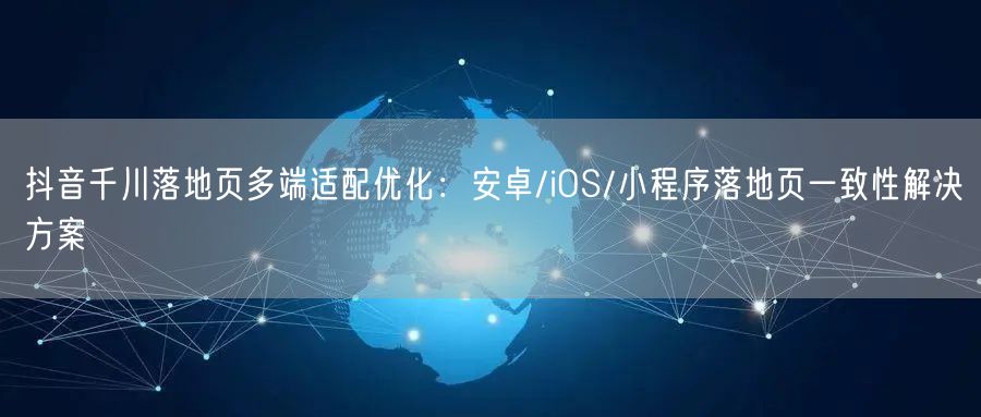 抖音千川落地页多端适配优化：安卓/iOS/小程序落地页一致性解决方案
