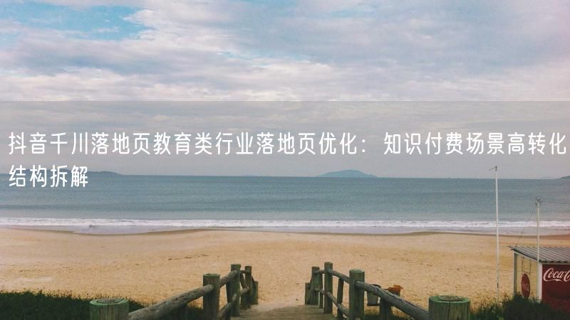 抖音千川落地页教育类行业落地页优化：知识付费场景高转化结构拆解