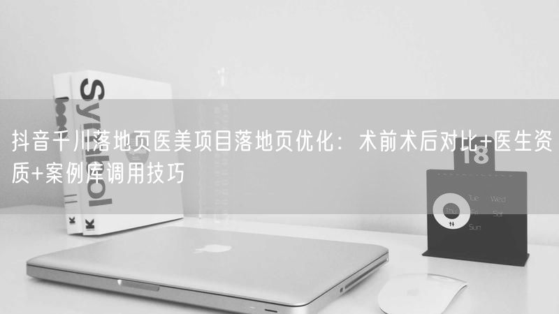 抖音千川落地页医美项目落地页优化：术前术后对比+医生资质+案例库调用技巧