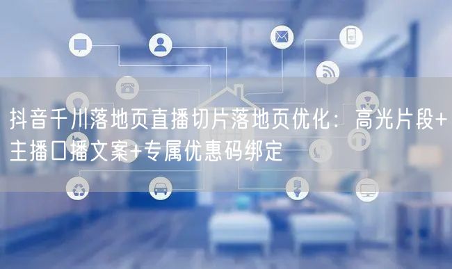 抖音千川落地页直播切片落地页优化：高光片段+主播口播文案+专属优惠码绑定