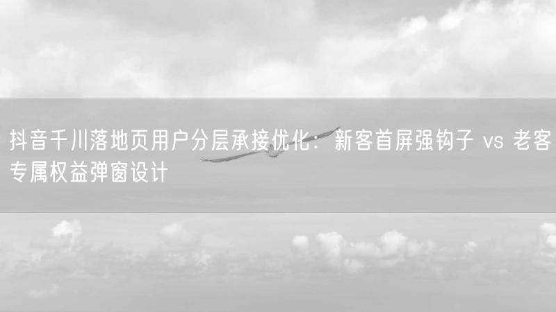 抖音千川落地页用户分层承接优化：新客首屏强钩子 vs 老客专属权益弹窗设计