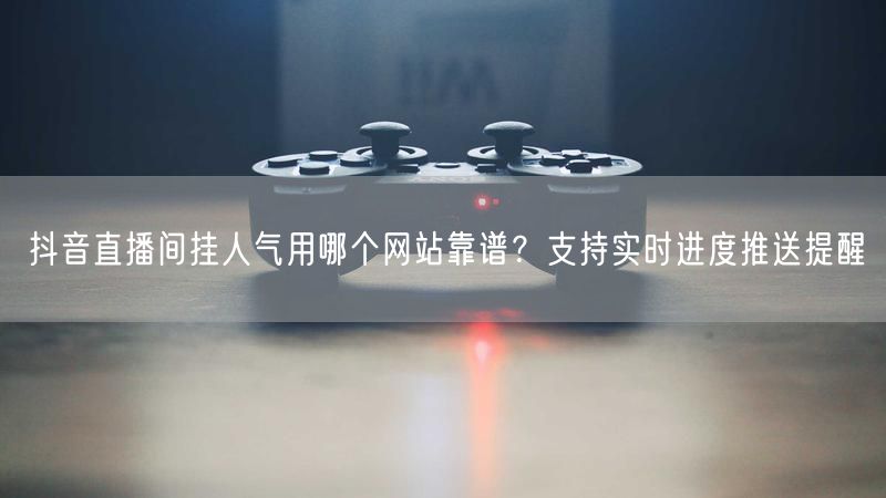 抖音直播间挂人气用哪个网站靠谱？支持实时进度推送提醒