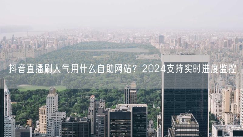 抖音直播刷人气用什么自助网站？2024支持实时进度监控