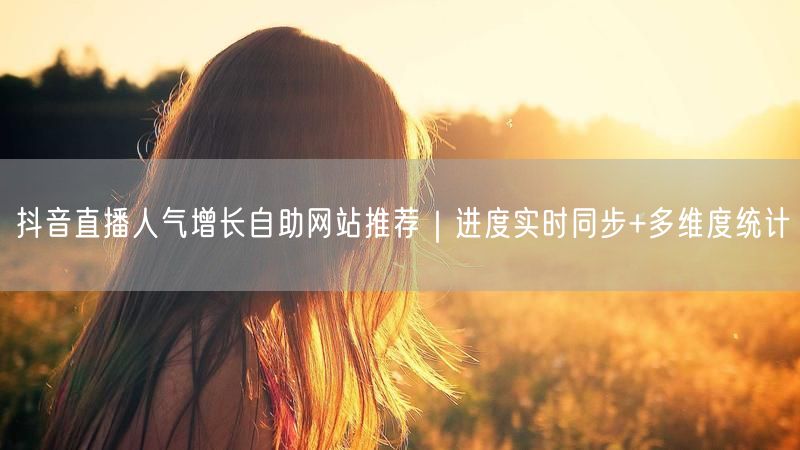 抖音直播人气增长自助网站推荐｜进度实时同步+多维度统计