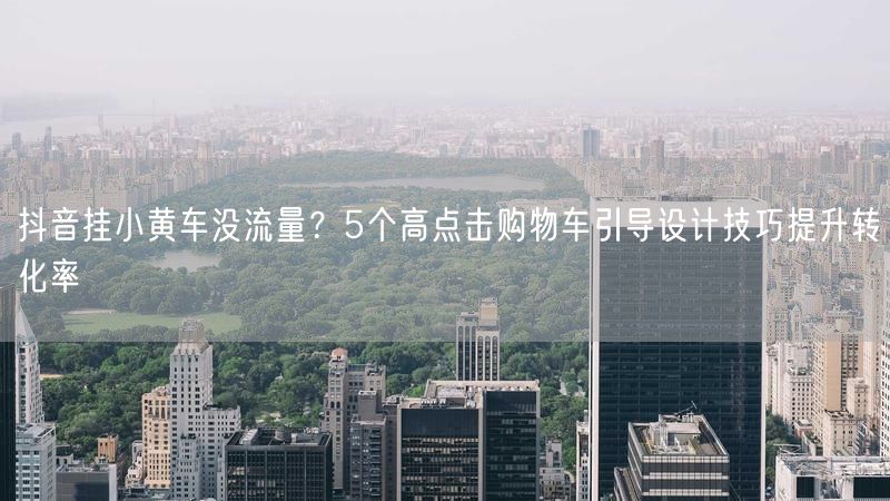 抖音挂小黄车没流量？5个高点击购物车引导设计技巧提升转化率