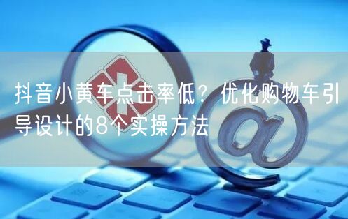 抖音小黄车点击率低？优化购物车引导设计的8个实操方法