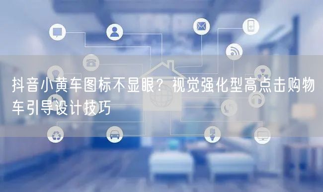 抖音小黄车图标不显眼？视觉强化型高点击购物车引导设计技巧