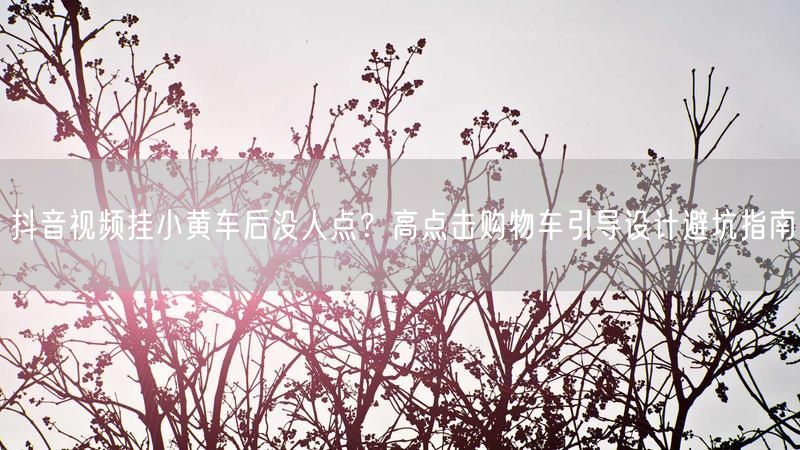 抖音视频挂小黄车后没人点？高点击购物车引导设计避坑指南