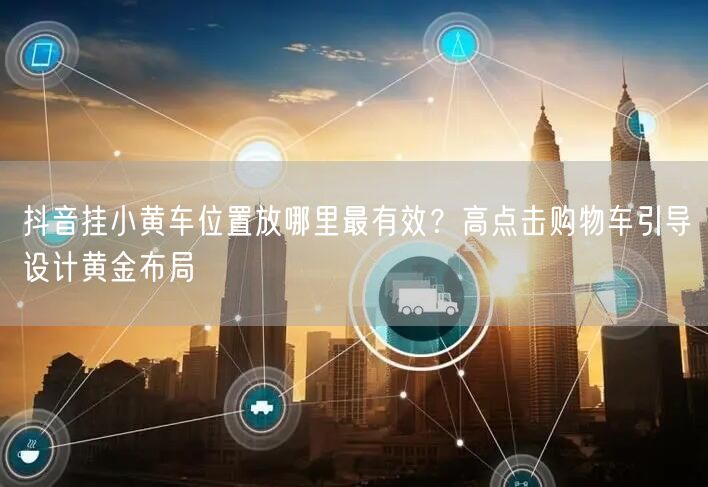 抖音挂小黄车位置放哪里最有效？高点击购物车引导设计黄金布局