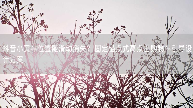 抖音小黄车位置随滑动消失？固定锚点式高点击购物车引导设计方案