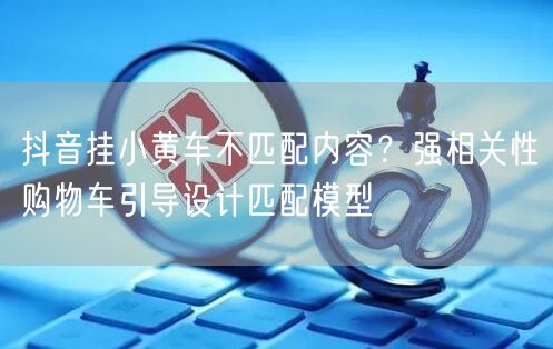 抖音挂小黄车不匹配内容？强相关性购物车引导设计匹配模型