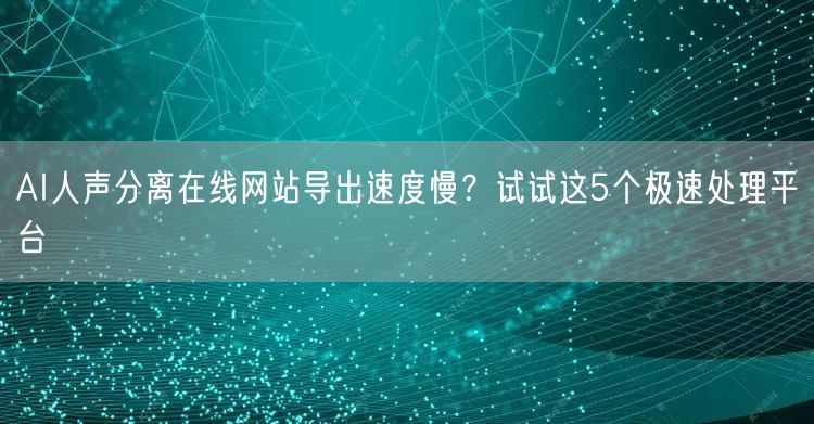 AI人声分离在线网站导出速度慢？试试这5个极速处理平台