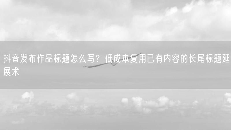 抖音发布作品标题怎么写？低成本复用已有内容的长尾标题延展术
