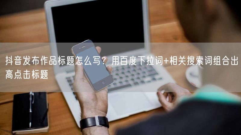 抖音发布作品标题怎么写？用百度下拉词+相关搜索词组合出高点击标题
