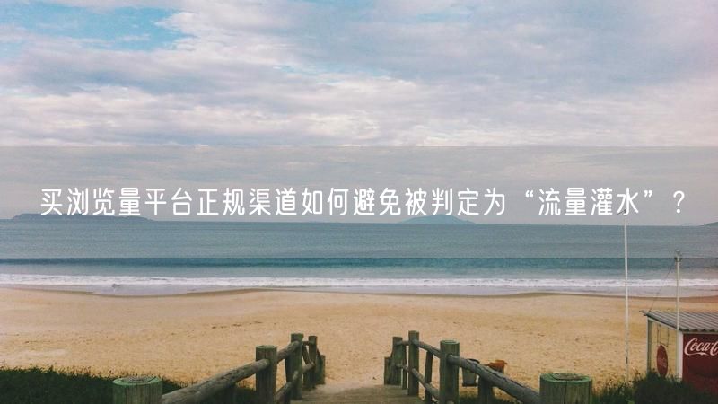 买浏览量平台正规渠道如何避免被判定为“流量灌水”？