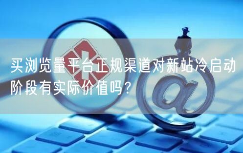 买浏览量平台正规渠道对新站冷启动阶段有实际价值吗？