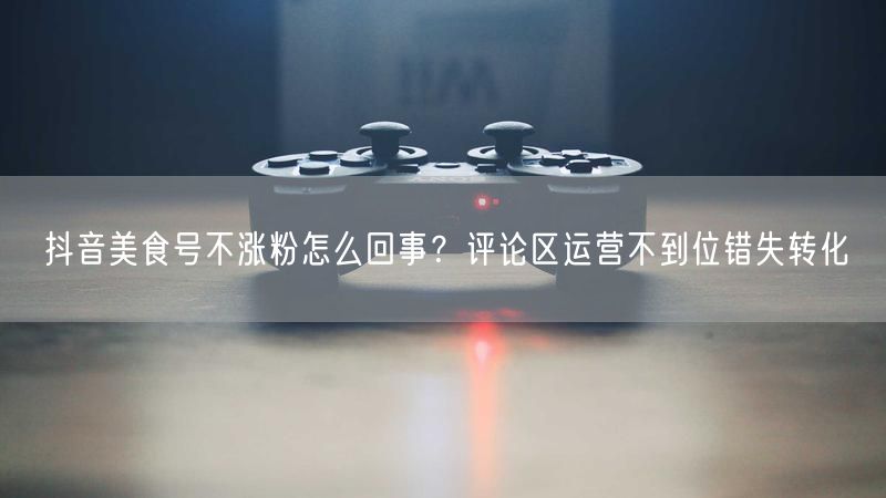 抖音美食号不涨粉怎么回事？评论区运营不到位错失转化