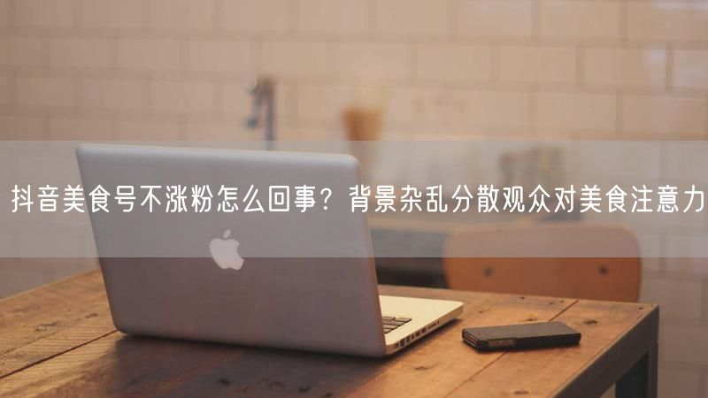 抖音美食号不涨粉怎么回事？背景杂乱分散观众对美食注意力