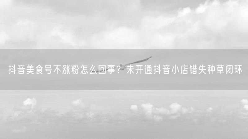 抖音美食号不涨粉怎么回事？未开通抖音小店错失种草闭环