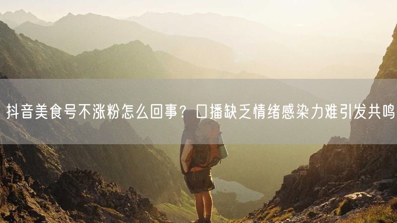 抖音美食号不涨粉怎么回事？口播缺乏情绪感染力难引发共鸣