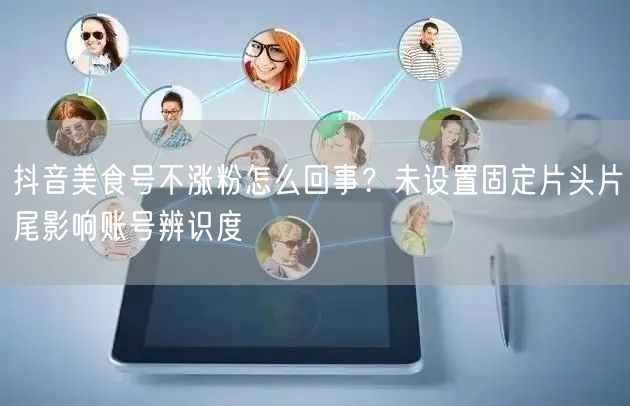 抖音美食号不涨粉怎么回事？未设置固定片头片尾影响账号辨识度