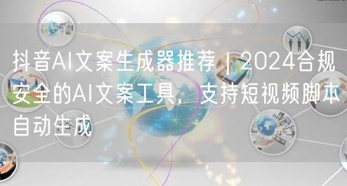 抖音AI文案生成器推荐｜2024合规安全的AI文案工具，支持短视频脚本自动生成