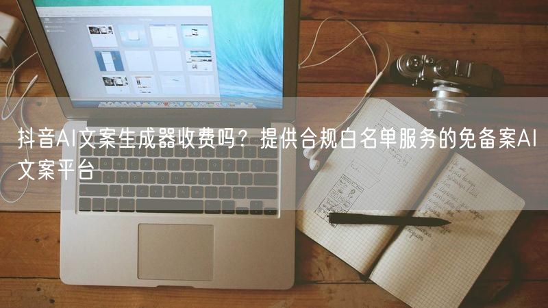 抖音AI文案生成器收费吗？提供合规白名单服务的免备案AI文案平台