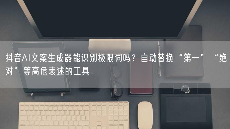 抖音AI文案生成器能识别极限词吗？自动替换“第一”“绝对”等高危表述的工具