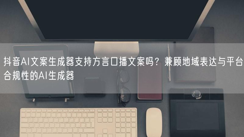 抖音AI文案生成器支持方言口播文案吗？兼顾地域表达与平台合规性的AI生成器