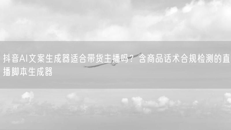 抖音AI文案生成器适合带货主播吗？含商品话术合规检测的直播脚本生成器