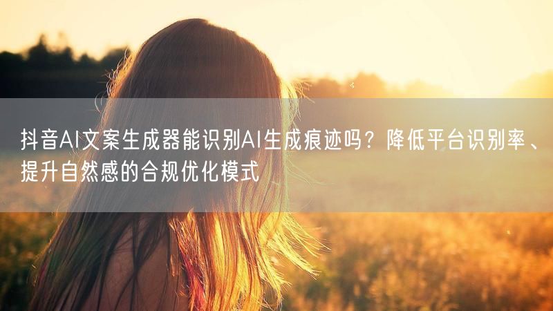 抖音AI文案生成器能识别AI生成痕迹吗？降低平台识别率、提升自然感的合规优化模式