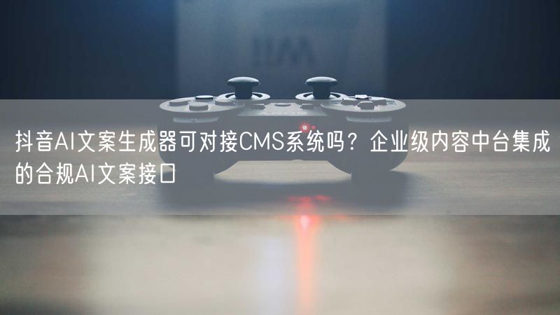 抖音AI文案生成器可对接CMS系统吗？企业级内容中台集成的合规AI文案接口