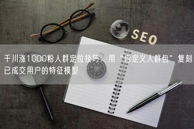 千川涨1000粉人群定位技巧：用“自定义人群包”复刻已成交用户的特征模型