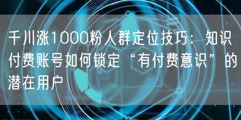 千川涨1000粉人群定位技巧：知识付费账号如何锁定“有付费意识”的潜在用户