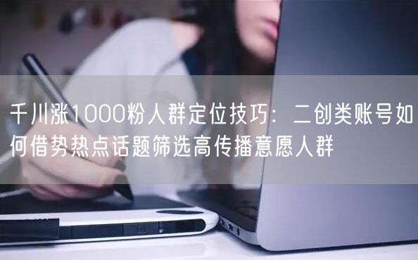 千川涨1000粉人群定位技巧：二创类账号如何借势热点话题筛选高传播意愿人群