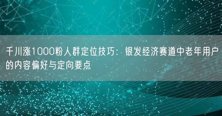 千川涨1000粉人群定位技巧：银发经济赛道中老年用户的内容偏好与定向要点