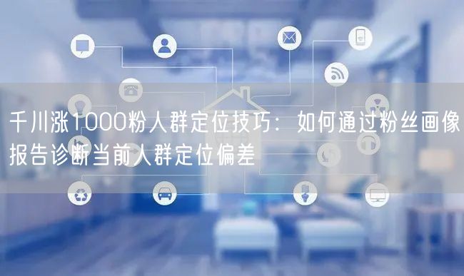 千川涨1000粉人群定位技巧：如何通过粉丝画像报告诊断当前人群定位偏差