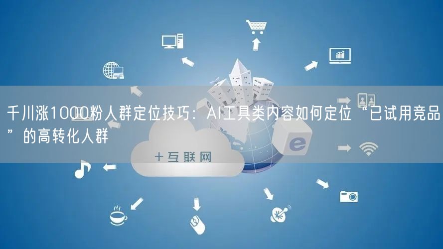 千川涨1000粉人群定位技巧：AI工具类内容如何定位“已试用竞品”的高转化人群
